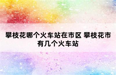 攀枝花哪个火车站在市区 攀枝花市有几个火车站